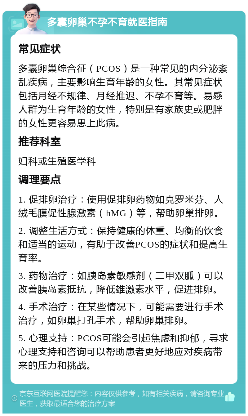 多囊卵巢不孕不育就医指南 常见症状 多囊卵巢综合征（PCOS）是一种常见的内分泌紊乱疾病，主要影响生育年龄的女性。其常见症状包括月经不规律、月经推迟、不孕不育等。易感人群为生育年龄的女性，特别是有家族史或肥胖的女性更容易患上此病。 推荐科室 妇科或生殖医学科 调理要点 1. 促排卵治疗：使用促排卵药物如克罗米芬、人绒毛膜促性腺激素（hMG）等，帮助卵巢排卵。 2. 调整生活方式：保持健康的体重、均衡的饮食和适当的运动，有助于改善PCOS的症状和提高生育率。 3. 药物治疗：如胰岛素敏感剂（二甲双胍）可以改善胰岛素抵抗，降低雄激素水平，促进排卵。 4. 手术治疗：在某些情况下，可能需要进行手术治疗，如卵巢打孔手术，帮助卵巢排卵。 5. 心理支持：PCOS可能会引起焦虑和抑郁，寻求心理支持和咨询可以帮助患者更好地应对疾病带来的压力和挑战。