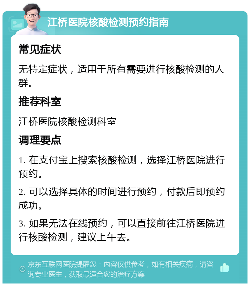 江桥医院核酸检测预约指南 常见症状 无特定症状，适用于所有需要进行核酸检测的人群。 推荐科室 江桥医院核酸检测科室 调理要点 1. 在支付宝上搜索核酸检测，选择江桥医院进行预约。 2. 可以选择具体的时间进行预约，付款后即预约成功。 3. 如果无法在线预约，可以直接前往江桥医院进行核酸检测，建议上午去。