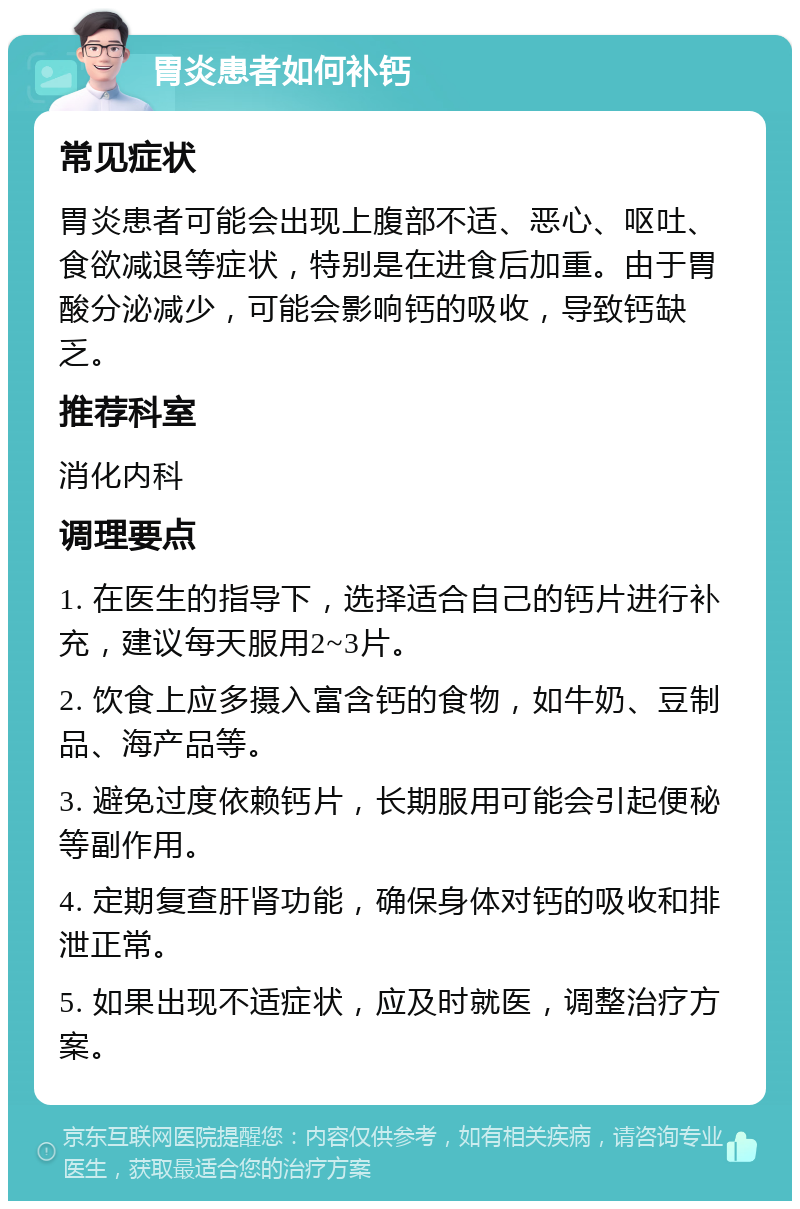 胃炎患者如何补钙 常见症状 胃炎患者可能会出现上腹部不适、恶心、呕吐、食欲减退等症状，特别是在进食后加重。由于胃酸分泌减少，可能会影响钙的吸收，导致钙缺乏。 推荐科室 消化内科 调理要点 1. 在医生的指导下，选择适合自己的钙片进行补充，建议每天服用2~3片。 2. 饮食上应多摄入富含钙的食物，如牛奶、豆制品、海产品等。 3. 避免过度依赖钙片，长期服用可能会引起便秘等副作用。 4. 定期复查肝肾功能，确保身体对钙的吸收和排泄正常。 5. 如果出现不适症状，应及时就医，调整治疗方案。