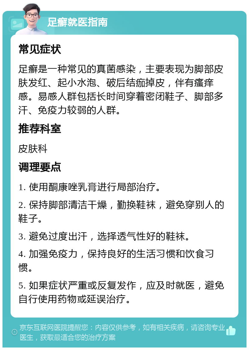 足癣就医指南 常见症状 足癣是一种常见的真菌感染，主要表现为脚部皮肤发红、起小水泡、破后结痂掉皮，伴有瘙痒感。易感人群包括长时间穿着密闭鞋子、脚部多汗、免疫力较弱的人群。 推荐科室 皮肤科 调理要点 1. 使用酮康唑乳膏进行局部治疗。 2. 保持脚部清洁干燥，勤换鞋袜，避免穿别人的鞋子。 3. 避免过度出汗，选择透气性好的鞋袜。 4. 加强免疫力，保持良好的生活习惯和饮食习惯。 5. 如果症状严重或反复发作，应及时就医，避免自行使用药物或延误治疗。