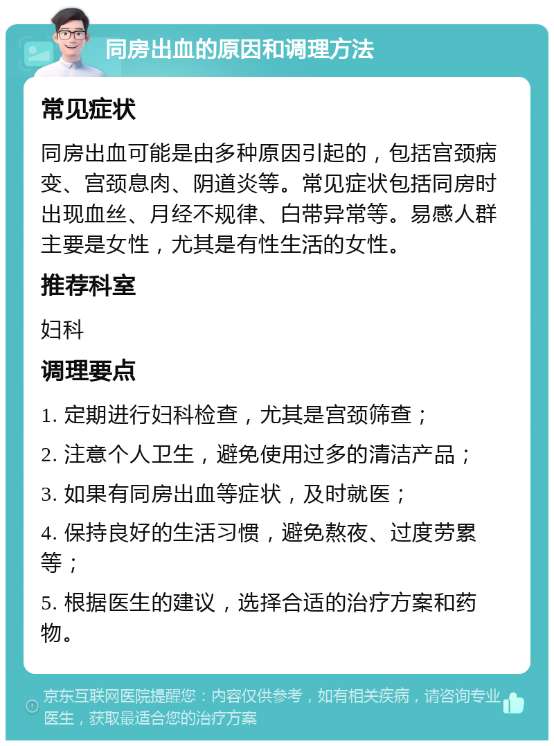 同房出血的原因和调理方法 常见症状 同房出血可能是由多种原因引起的，包括宫颈病变、宫颈息肉、阴道炎等。常见症状包括同房时出现血丝、月经不规律、白带异常等。易感人群主要是女性，尤其是有性生活的女性。 推荐科室 妇科 调理要点 1. 定期进行妇科检查，尤其是宫颈筛查； 2. 注意个人卫生，避免使用过多的清洁产品； 3. 如果有同房出血等症状，及时就医； 4. 保持良好的生活习惯，避免熬夜、过度劳累等； 5. 根据医生的建议，选择合适的治疗方案和药物。