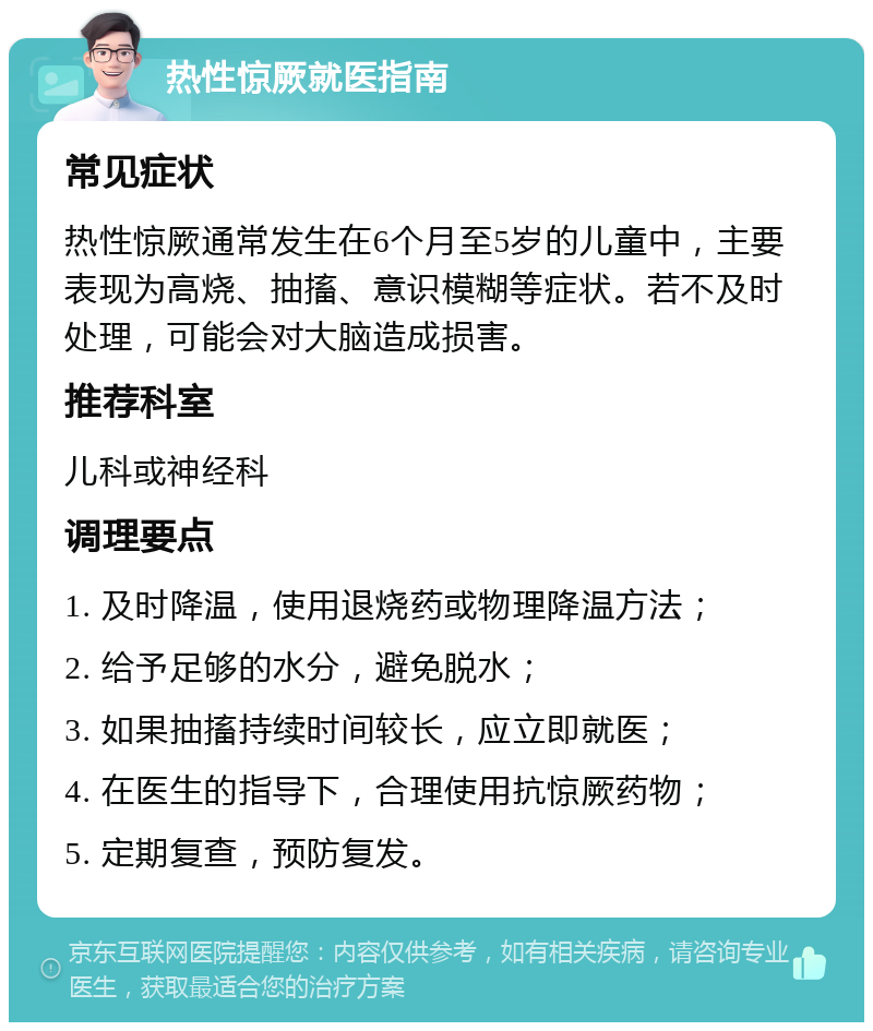 热性惊厥就医指南 常见症状 热性惊厥通常发生在6个月至5岁的儿童中，主要表现为高烧、抽搐、意识模糊等症状。若不及时处理，可能会对大脑造成损害。 推荐科室 儿科或神经科 调理要点 1. 及时降温，使用退烧药或物理降温方法； 2. 给予足够的水分，避免脱水； 3. 如果抽搐持续时间较长，应立即就医； 4. 在医生的指导下，合理使用抗惊厥药物； 5. 定期复查，预防复发。