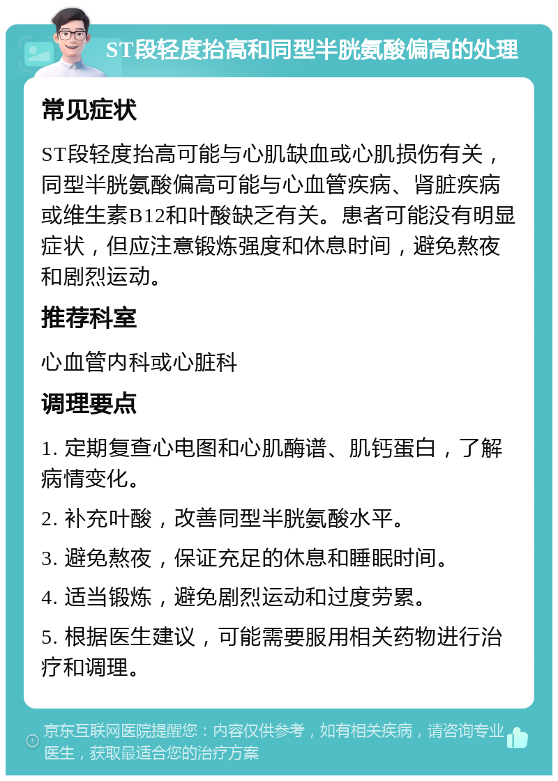 ST段轻度抬高和同型半胱氨酸偏高的处理 常见症状 ST段轻度抬高可能与心肌缺血或心肌损伤有关，同型半胱氨酸偏高可能与心血管疾病、肾脏疾病或维生素B12和叶酸缺乏有关。患者可能没有明显症状，但应注意锻炼强度和休息时间，避免熬夜和剧烈运动。 推荐科室 心血管内科或心脏科 调理要点 1. 定期复查心电图和心肌酶谱、肌钙蛋白，了解病情变化。 2. 补充叶酸，改善同型半胱氨酸水平。 3. 避免熬夜，保证充足的休息和睡眠时间。 4. 适当锻炼，避免剧烈运动和过度劳累。 5. 根据医生建议，可能需要服用相关药物进行治疗和调理。