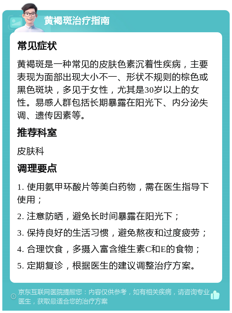 黄褐斑治疗指南 常见症状 黄褐斑是一种常见的皮肤色素沉着性疾病，主要表现为面部出现大小不一、形状不规则的棕色或黑色斑块，多见于女性，尤其是30岁以上的女性。易感人群包括长期暴露在阳光下、内分泌失调、遗传因素等。 推荐科室 皮肤科 调理要点 1. 使用氨甲环酸片等美白药物，需在医生指导下使用； 2. 注意防晒，避免长时间暴露在阳光下； 3. 保持良好的生活习惯，避免熬夜和过度疲劳； 4. 合理饮食，多摄入富含维生素C和E的食物； 5. 定期复诊，根据医生的建议调整治疗方案。