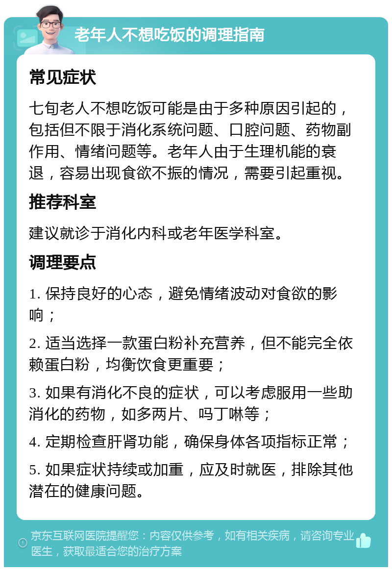 老年人不想吃饭的调理指南 常见症状 七旬老人不想吃饭可能是由于多种原因引起的，包括但不限于消化系统问题、口腔问题、药物副作用、情绪问题等。老年人由于生理机能的衰退，容易出现食欲不振的情况，需要引起重视。 推荐科室 建议就诊于消化内科或老年医学科室。 调理要点 1. 保持良好的心态，避免情绪波动对食欲的影响； 2. 适当选择一款蛋白粉补充营养，但不能完全依赖蛋白粉，均衡饮食更重要； 3. 如果有消化不良的症状，可以考虑服用一些助消化的药物，如多两片、吗丁啉等； 4. 定期检查肝肾功能，确保身体各项指标正常； 5. 如果症状持续或加重，应及时就医，排除其他潜在的健康问题。