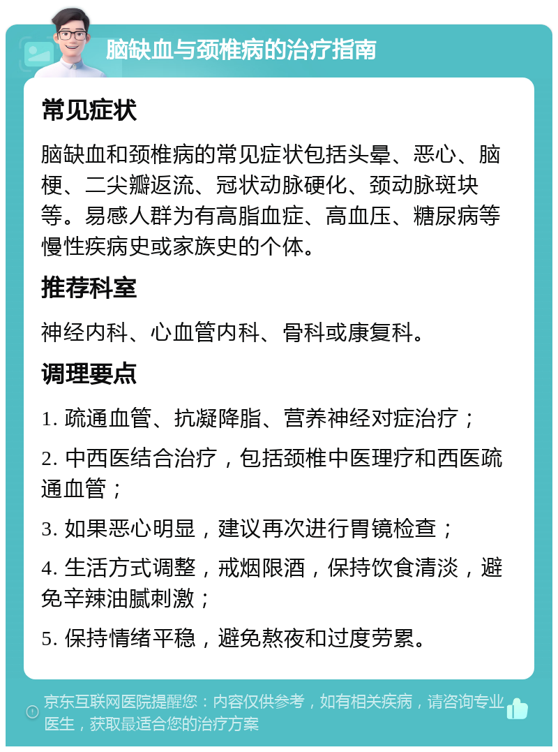 脑缺血与颈椎病的治疗指南 常见症状 脑缺血和颈椎病的常见症状包括头晕、恶心、脑梗、二尖瓣返流、冠状动脉硬化、颈动脉斑块等。易感人群为有高脂血症、高血压、糖尿病等慢性疾病史或家族史的个体。 推荐科室 神经内科、心血管内科、骨科或康复科。 调理要点 1. 疏通血管、抗凝降脂、营养神经对症治疗； 2. 中西医结合治疗，包括颈椎中医理疗和西医疏通血管； 3. 如果恶心明显，建议再次进行胃镜检查； 4. 生活方式调整，戒烟限酒，保持饮食清淡，避免辛辣油腻刺激； 5. 保持情绪平稳，避免熬夜和过度劳累。