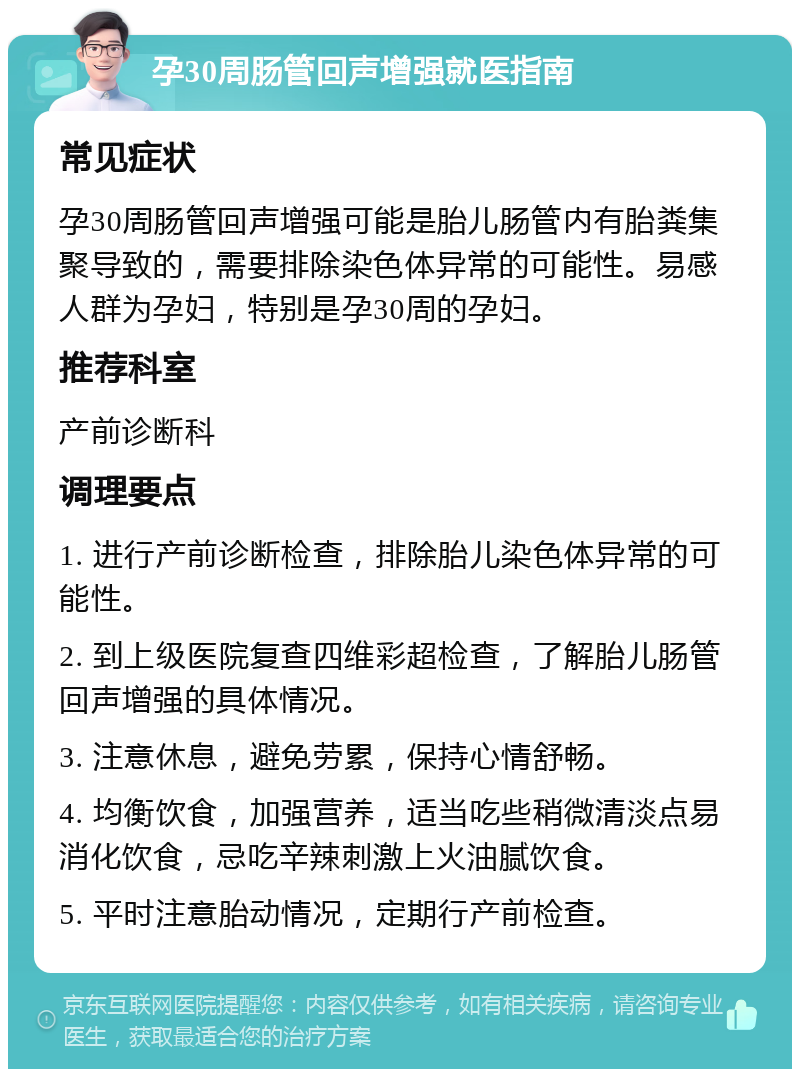 孕30周肠管回声增强就医指南 常见症状 孕30周肠管回声增强可能是胎儿肠管内有胎粪集聚导致的，需要排除染色体异常的可能性。易感人群为孕妇，特别是孕30周的孕妇。 推荐科室 产前诊断科 调理要点 1. 进行产前诊断检查，排除胎儿染色体异常的可能性。 2. 到上级医院复查四维彩超检查，了解胎儿肠管回声增强的具体情况。 3. 注意休息，避免劳累，保持心情舒畅。 4. 均衡饮食，加强营养，适当吃些稍微清淡点易消化饮食，忌吃辛辣刺激上火油腻饮食。 5. 平时注意胎动情况，定期行产前检查。