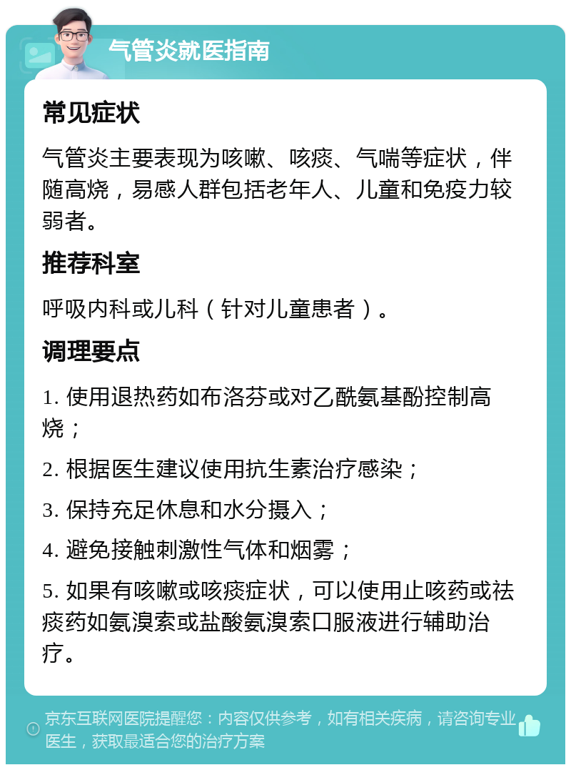 气管炎就医指南 常见症状 气管炎主要表现为咳嗽、咳痰、气喘等症状，伴随高烧，易感人群包括老年人、儿童和免疫力较弱者。 推荐科室 呼吸内科或儿科（针对儿童患者）。 调理要点 1. 使用退热药如布洛芬或对乙酰氨基酚控制高烧； 2. 根据医生建议使用抗生素治疗感染； 3. 保持充足休息和水分摄入； 4. 避免接触刺激性气体和烟雾； 5. 如果有咳嗽或咳痰症状，可以使用止咳药或祛痰药如氨溴索或盐酸氨溴索口服液进行辅助治疗。