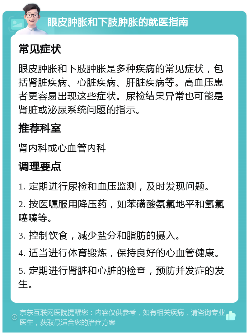 眼皮肿胀和下肢肿胀的就医指南 常见症状 眼皮肿胀和下肢肿胀是多种疾病的常见症状，包括肾脏疾病、心脏疾病、肝脏疾病等。高血压患者更容易出现这些症状。尿检结果异常也可能是肾脏或泌尿系统问题的指示。 推荐科室 肾内科或心血管内科 调理要点 1. 定期进行尿检和血压监测，及时发现问题。 2. 按医嘱服用降压药，如苯磺酸氨氯地平和氢氯噻嗪等。 3. 控制饮食，减少盐分和脂肪的摄入。 4. 适当进行体育锻炼，保持良好的心血管健康。 5. 定期进行肾脏和心脏的检查，预防并发症的发生。