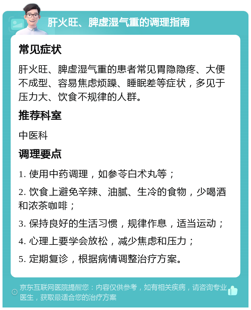 肝火旺、脾虚湿气重的调理指南 常见症状 肝火旺、脾虚湿气重的患者常见胃隐隐疼、大便不成型、容易焦虑烦躁、睡眠差等症状，多见于压力大、饮食不规律的人群。 推荐科室 中医科 调理要点 1. 使用中药调理，如参苓白术丸等； 2. 饮食上避免辛辣、油腻、生冷的食物，少喝酒和浓茶咖啡； 3. 保持良好的生活习惯，规律作息，适当运动； 4. 心理上要学会放松，减少焦虑和压力； 5. 定期复诊，根据病情调整治疗方案。