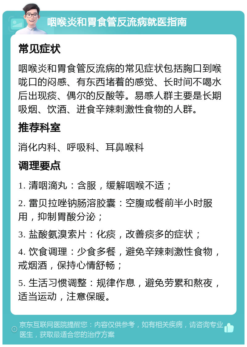 咽喉炎和胃食管反流病就医指南 常见症状 咽喉炎和胃食管反流病的常见症状包括胸口到喉咙口的闷感、有东西堵着的感觉、长时间不喝水后出现痰、偶尔的反酸等。易感人群主要是长期吸烟、饮酒、进食辛辣刺激性食物的人群。 推荐科室 消化内科、呼吸科、耳鼻喉科 调理要点 1. 清咽滴丸：含服，缓解咽喉不适； 2. 雷贝拉唑钠肠溶胶囊：空腹或餐前半小时服用，抑制胃酸分泌； 3. 盐酸氨溴索片：化痰，改善痰多的症状； 4. 饮食调理：少食多餐，避免辛辣刺激性食物，戒烟酒，保持心情舒畅； 5. 生活习惯调整：规律作息，避免劳累和熬夜，适当运动，注意保暖。