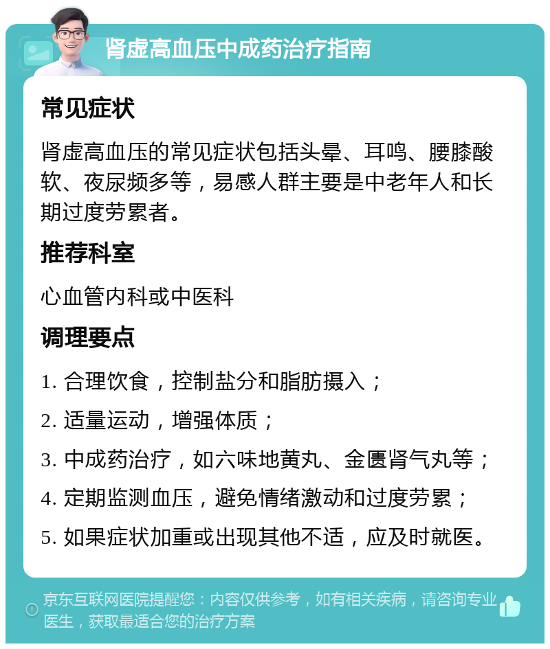 肾虚高血压中成药治疗指南 常见症状 肾虚高血压的常见症状包括头晕、耳鸣、腰膝酸软、夜尿频多等，易感人群主要是中老年人和长期过度劳累者。 推荐科室 心血管内科或中医科 调理要点 1. 合理饮食，控制盐分和脂肪摄入； 2. 适量运动，增强体质； 3. 中成药治疗，如六味地黄丸、金匮肾气丸等； 4. 定期监测血压，避免情绪激动和过度劳累； 5. 如果症状加重或出现其他不适，应及时就医。