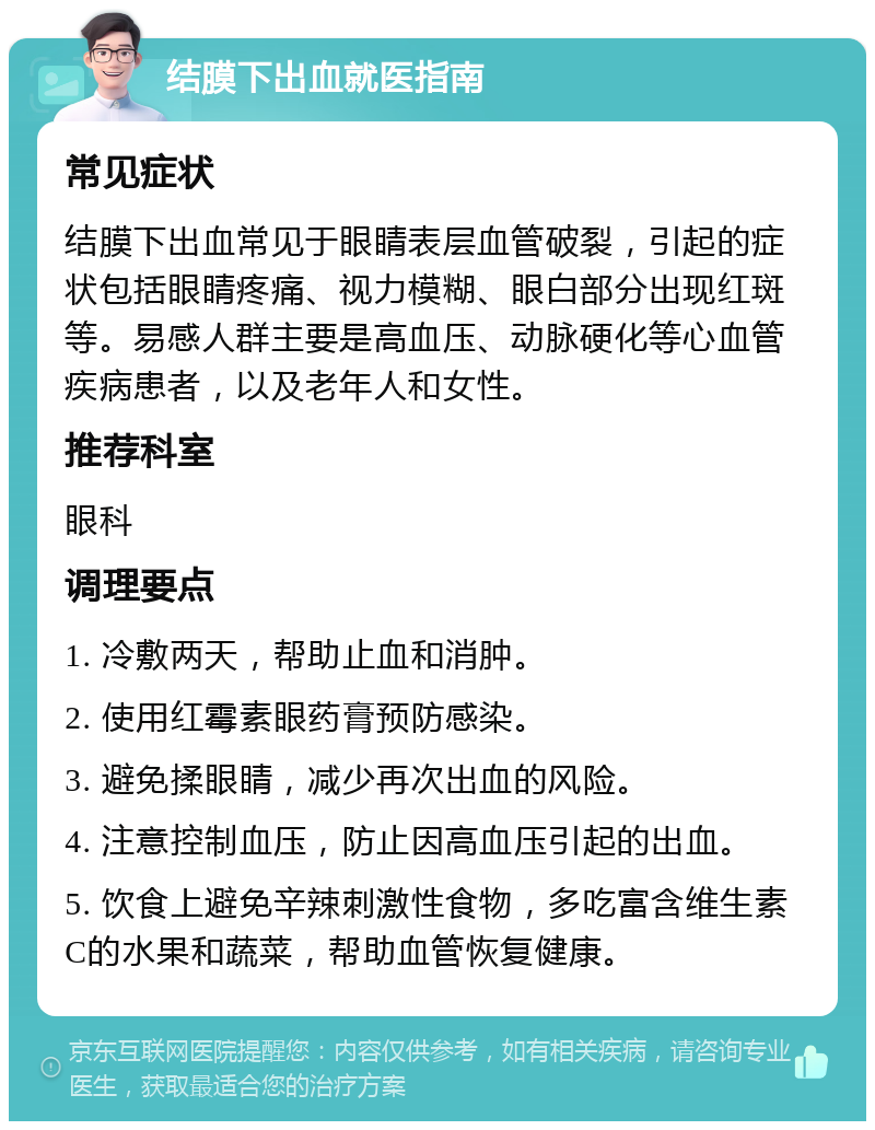 结膜下出血就医指南 常见症状 结膜下出血常见于眼睛表层血管破裂，引起的症状包括眼睛疼痛、视力模糊、眼白部分出现红斑等。易感人群主要是高血压、动脉硬化等心血管疾病患者，以及老年人和女性。 推荐科室 眼科 调理要点 1. 冷敷两天，帮助止血和消肿。 2. 使用红霉素眼药膏预防感染。 3. 避免揉眼睛，减少再次出血的风险。 4. 注意控制血压，防止因高血压引起的出血。 5. 饮食上避免辛辣刺激性食物，多吃富含维生素C的水果和蔬菜，帮助血管恢复健康。