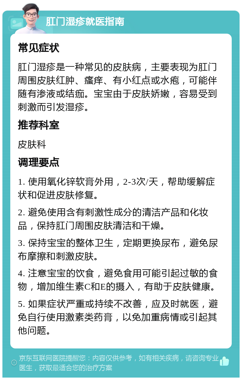 肛门湿疹就医指南 常见症状 肛门湿疹是一种常见的皮肤病，主要表现为肛门周围皮肤红肿、瘙痒、有小红点或水疱，可能伴随有渗液或结痂。宝宝由于皮肤娇嫩，容易受到刺激而引发湿疹。 推荐科室 皮肤科 调理要点 1. 使用氧化锌软膏外用，2-3次/天，帮助缓解症状和促进皮肤修复。 2. 避免使用含有刺激性成分的清洁产品和化妆品，保持肛门周围皮肤清洁和干燥。 3. 保持宝宝的整体卫生，定期更换尿布，避免尿布摩擦和刺激皮肤。 4. 注意宝宝的饮食，避免食用可能引起过敏的食物，增加维生素C和E的摄入，有助于皮肤健康。 5. 如果症状严重或持续不改善，应及时就医，避免自行使用激素类药膏，以免加重病情或引起其他问题。