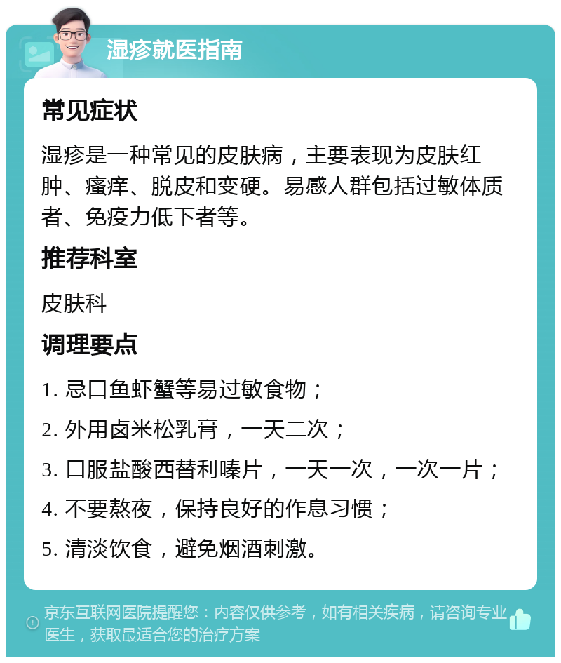 湿疹就医指南 常见症状 湿疹是一种常见的皮肤病，主要表现为皮肤红肿、瘙痒、脱皮和变硬。易感人群包括过敏体质者、免疫力低下者等。 推荐科室 皮肤科 调理要点 1. 忌口鱼虾蟹等易过敏食物； 2. 外用卤米松乳膏，一天二次； 3. 口服盐酸西替利嗪片，一天一次，一次一片； 4. 不要熬夜，保持良好的作息习惯； 5. 清淡饮食，避免烟酒刺激。