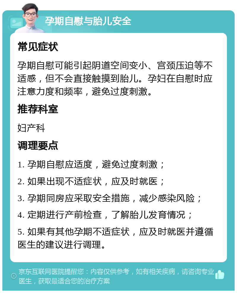 孕期自慰与胎儿安全 常见症状 孕期自慰可能引起阴道空间变小、宫颈压迫等不适感，但不会直接触摸到胎儿。孕妇在自慰时应注意力度和频率，避免过度刺激。 推荐科室 妇产科 调理要点 1. 孕期自慰应适度，避免过度刺激； 2. 如果出现不适症状，应及时就医； 3. 孕期同房应采取安全措施，减少感染风险； 4. 定期进行产前检查，了解胎儿发育情况； 5. 如果有其他孕期不适症状，应及时就医并遵循医生的建议进行调理。