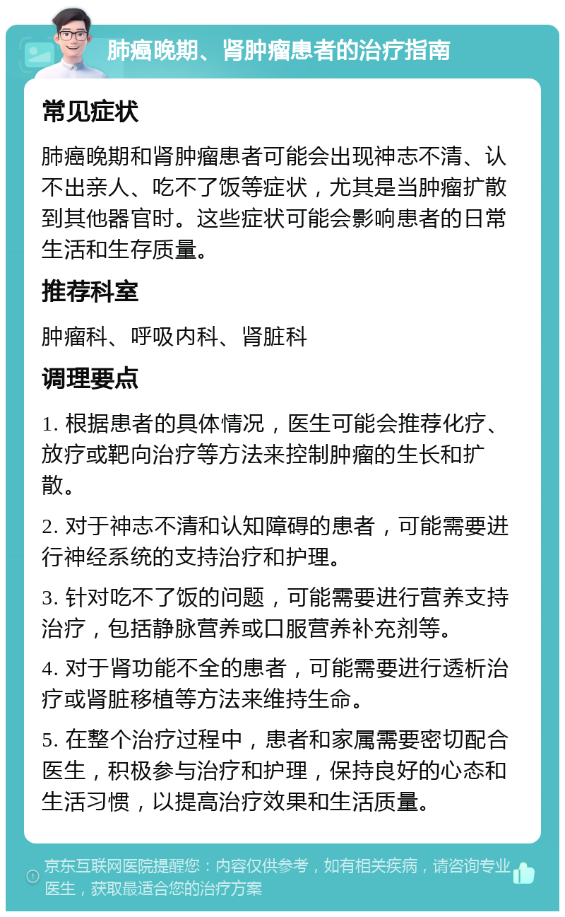 肺癌晚期、肾肿瘤患者的治疗指南 常见症状 肺癌晚期和肾肿瘤患者可能会出现神志不清、认不出亲人、吃不了饭等症状，尤其是当肿瘤扩散到其他器官时。这些症状可能会影响患者的日常生活和生存质量。 推荐科室 肿瘤科、呼吸内科、肾脏科 调理要点 1. 根据患者的具体情况，医生可能会推荐化疗、放疗或靶向治疗等方法来控制肿瘤的生长和扩散。 2. 对于神志不清和认知障碍的患者，可能需要进行神经系统的支持治疗和护理。 3. 针对吃不了饭的问题，可能需要进行营养支持治疗，包括静脉营养或口服营养补充剂等。 4. 对于肾功能不全的患者，可能需要进行透析治疗或肾脏移植等方法来维持生命。 5. 在整个治疗过程中，患者和家属需要密切配合医生，积极参与治疗和护理，保持良好的心态和生活习惯，以提高治疗效果和生活质量。