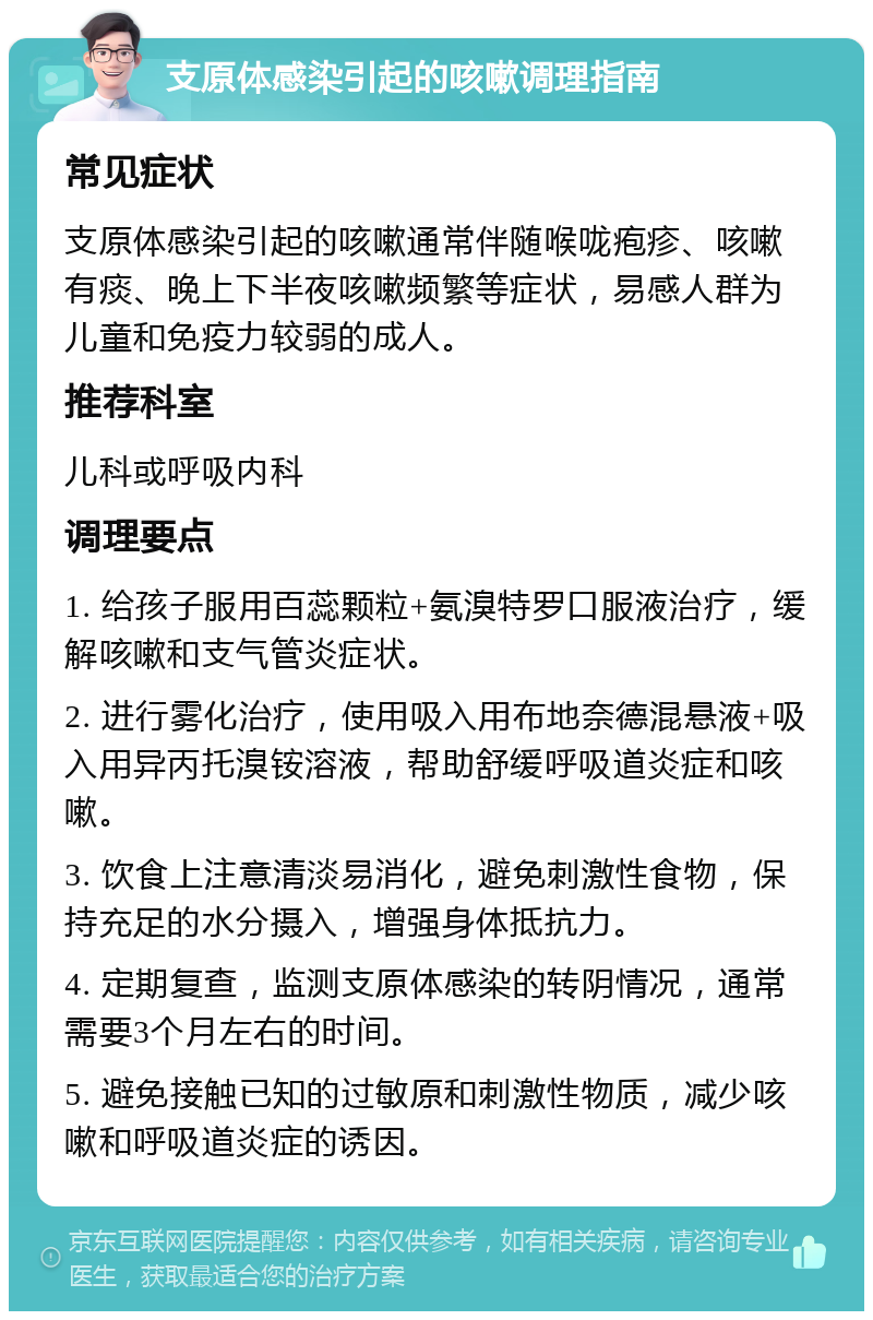 支原体感染引起的咳嗽调理指南 常见症状 支原体感染引起的咳嗽通常伴随喉咙疱疹、咳嗽有痰、晚上下半夜咳嗽频繁等症状，易感人群为儿童和免疫力较弱的成人。 推荐科室 儿科或呼吸内科 调理要点 1. 给孩子服用百蕊颗粒+氨溴特罗口服液治疗，缓解咳嗽和支气管炎症状。 2. 进行雾化治疗，使用吸入用布地奈德混悬液+吸入用异丙托溴铵溶液，帮助舒缓呼吸道炎症和咳嗽。 3. 饮食上注意清淡易消化，避免刺激性食物，保持充足的水分摄入，增强身体抵抗力。 4. 定期复查，监测支原体感染的转阴情况，通常需要3个月左右的时间。 5. 避免接触已知的过敏原和刺激性物质，减少咳嗽和呼吸道炎症的诱因。