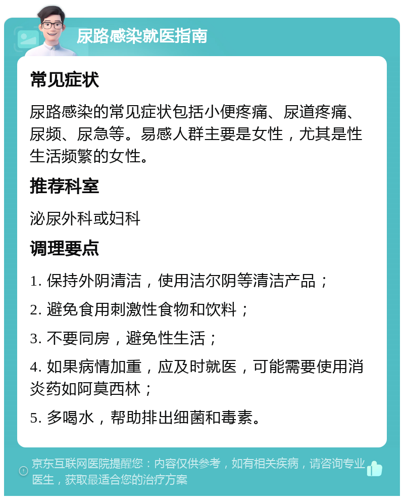 尿路感染就医指南 常见症状 尿路感染的常见症状包括小便疼痛、尿道疼痛、尿频、尿急等。易感人群主要是女性，尤其是性生活频繁的女性。 推荐科室 泌尿外科或妇科 调理要点 1. 保持外阴清洁，使用洁尔阴等清洁产品； 2. 避免食用刺激性食物和饮料； 3. 不要同房，避免性生活； 4. 如果病情加重，应及时就医，可能需要使用消炎药如阿莫西林； 5. 多喝水，帮助排出细菌和毒素。