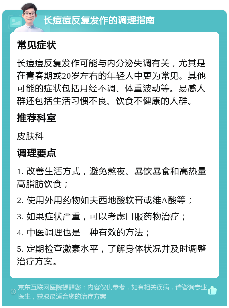 长痘痘反复发作的调理指南 常见症状 长痘痘反复发作可能与内分泌失调有关，尤其是在青春期或20岁左右的年轻人中更为常见。其他可能的症状包括月经不调、体重波动等。易感人群还包括生活习惯不良、饮食不健康的人群。 推荐科室 皮肤科 调理要点 1. 改善生活方式，避免熬夜、暴饮暴食和高热量高脂肪饮食； 2. 使用外用药物如夫西地酸软膏或维A酸等； 3. 如果症状严重，可以考虑口服药物治疗； 4. 中医调理也是一种有效的方法； 5. 定期检查激素水平，了解身体状况并及时调整治疗方案。