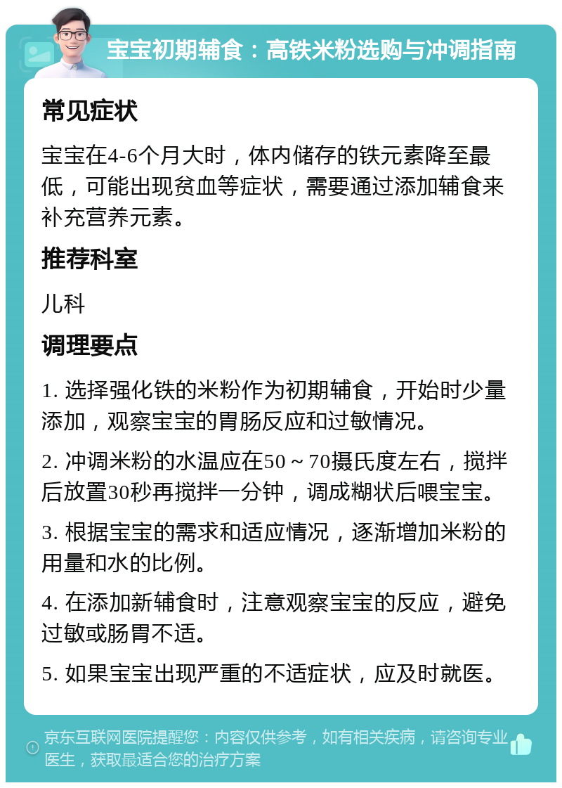 宝宝初期辅食：高铁米粉选购与冲调指南 常见症状 宝宝在4-6个月大时，体内储存的铁元素降至最低，可能出现贫血等症状，需要通过添加辅食来补充营养元素。 推荐科室 儿科 调理要点 1. 选择强化铁的米粉作为初期辅食，开始时少量添加，观察宝宝的胃肠反应和过敏情况。 2. 冲调米粉的水温应在50～70摄氏度左右，搅拌后放置30秒再搅拌一分钟，调成糊状后喂宝宝。 3. 根据宝宝的需求和适应情况，逐渐增加米粉的用量和水的比例。 4. 在添加新辅食时，注意观察宝宝的反应，避免过敏或肠胃不适。 5. 如果宝宝出现严重的不适症状，应及时就医。