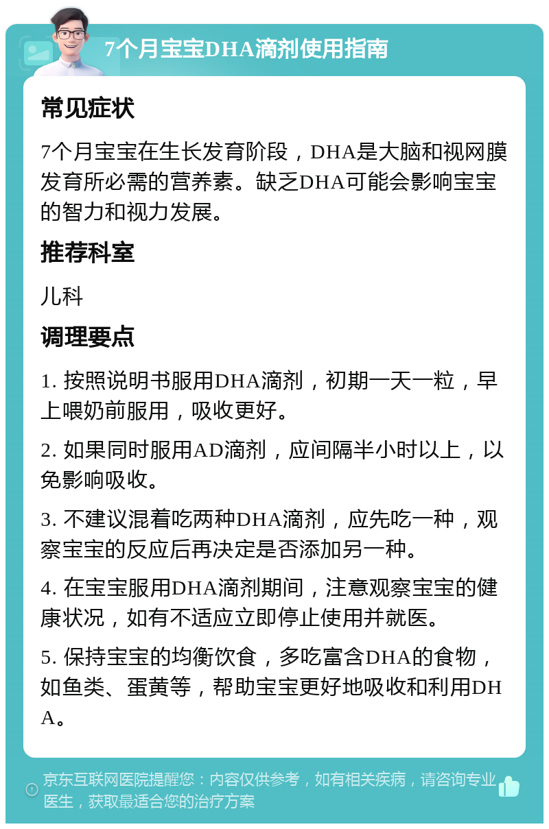 7个月宝宝DHA滴剂使用指南 常见症状 7个月宝宝在生长发育阶段，DHA是大脑和视网膜发育所必需的营养素。缺乏DHA可能会影响宝宝的智力和视力发展。 推荐科室 儿科 调理要点 1. 按照说明书服用DHA滴剂，初期一天一粒，早上喂奶前服用，吸收更好。 2. 如果同时服用AD滴剂，应间隔半小时以上，以免影响吸收。 3. 不建议混着吃两种DHA滴剂，应先吃一种，观察宝宝的反应后再决定是否添加另一种。 4. 在宝宝服用DHA滴剂期间，注意观察宝宝的健康状况，如有不适应立即停止使用并就医。 5. 保持宝宝的均衡饮食，多吃富含DHA的食物，如鱼类、蛋黄等，帮助宝宝更好地吸收和利用DHA。