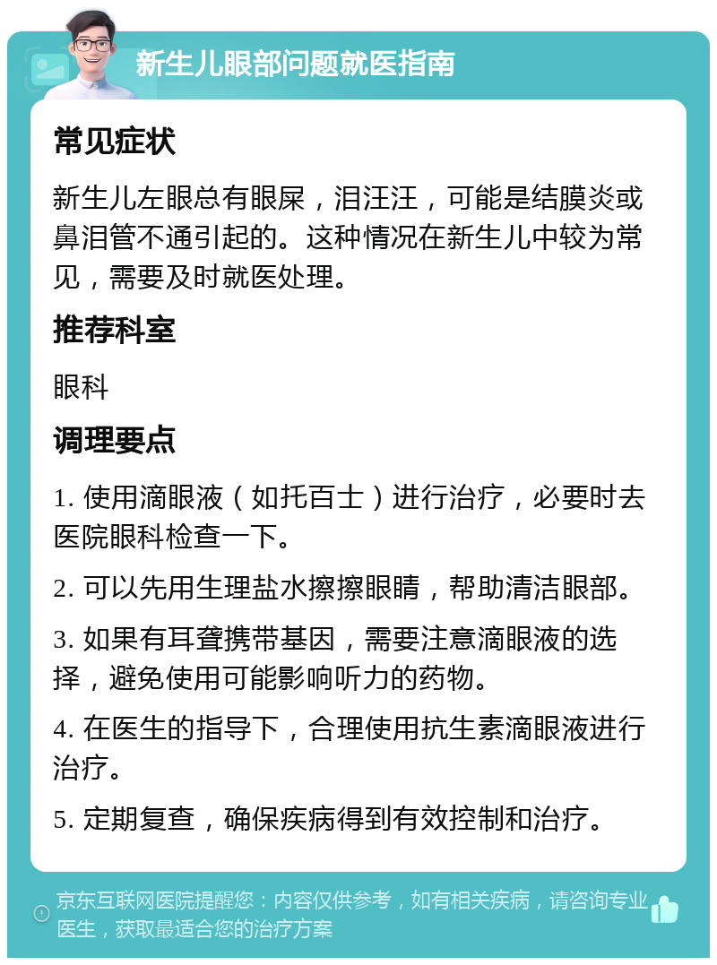 新生儿眼部问题就医指南 常见症状 新生儿左眼总有眼屎，泪汪汪，可能是结膜炎或鼻泪管不通引起的。这种情况在新生儿中较为常见，需要及时就医处理。 推荐科室 眼科 调理要点 1. 使用滴眼液（如托百士）进行治疗，必要时去医院眼科检查一下。 2. 可以先用生理盐水擦擦眼睛，帮助清洁眼部。 3. 如果有耳聋携带基因，需要注意滴眼液的选择，避免使用可能影响听力的药物。 4. 在医生的指导下，合理使用抗生素滴眼液进行治疗。 5. 定期复查，确保疾病得到有效控制和治疗。