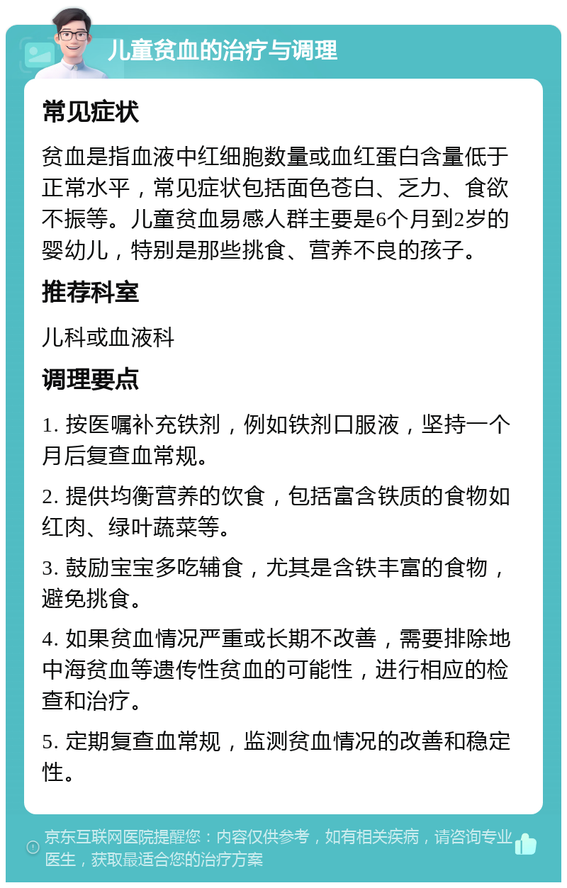 儿童贫血的治疗与调理 常见症状 贫血是指血液中红细胞数量或血红蛋白含量低于正常水平，常见症状包括面色苍白、乏力、食欲不振等。儿童贫血易感人群主要是6个月到2岁的婴幼儿，特别是那些挑食、营养不良的孩子。 推荐科室 儿科或血液科 调理要点 1. 按医嘱补充铁剂，例如铁剂口服液，坚持一个月后复查血常规。 2. 提供均衡营养的饮食，包括富含铁质的食物如红肉、绿叶蔬菜等。 3. 鼓励宝宝多吃辅食，尤其是含铁丰富的食物，避免挑食。 4. 如果贫血情况严重或长期不改善，需要排除地中海贫血等遗传性贫血的可能性，进行相应的检查和治疗。 5. 定期复查血常规，监测贫血情况的改善和稳定性。