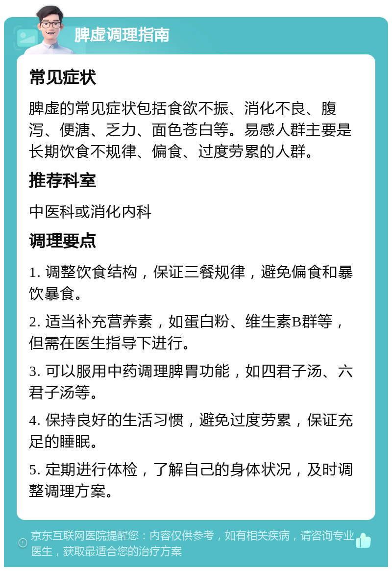 脾虚调理指南 常见症状 脾虚的常见症状包括食欲不振、消化不良、腹泻、便溏、乏力、面色苍白等。易感人群主要是长期饮食不规律、偏食、过度劳累的人群。 推荐科室 中医科或消化内科 调理要点 1. 调整饮食结构，保证三餐规律，避免偏食和暴饮暴食。 2. 适当补充营养素，如蛋白粉、维生素B群等，但需在医生指导下进行。 3. 可以服用中药调理脾胃功能，如四君子汤、六君子汤等。 4. 保持良好的生活习惯，避免过度劳累，保证充足的睡眠。 5. 定期进行体检，了解自己的身体状况，及时调整调理方案。