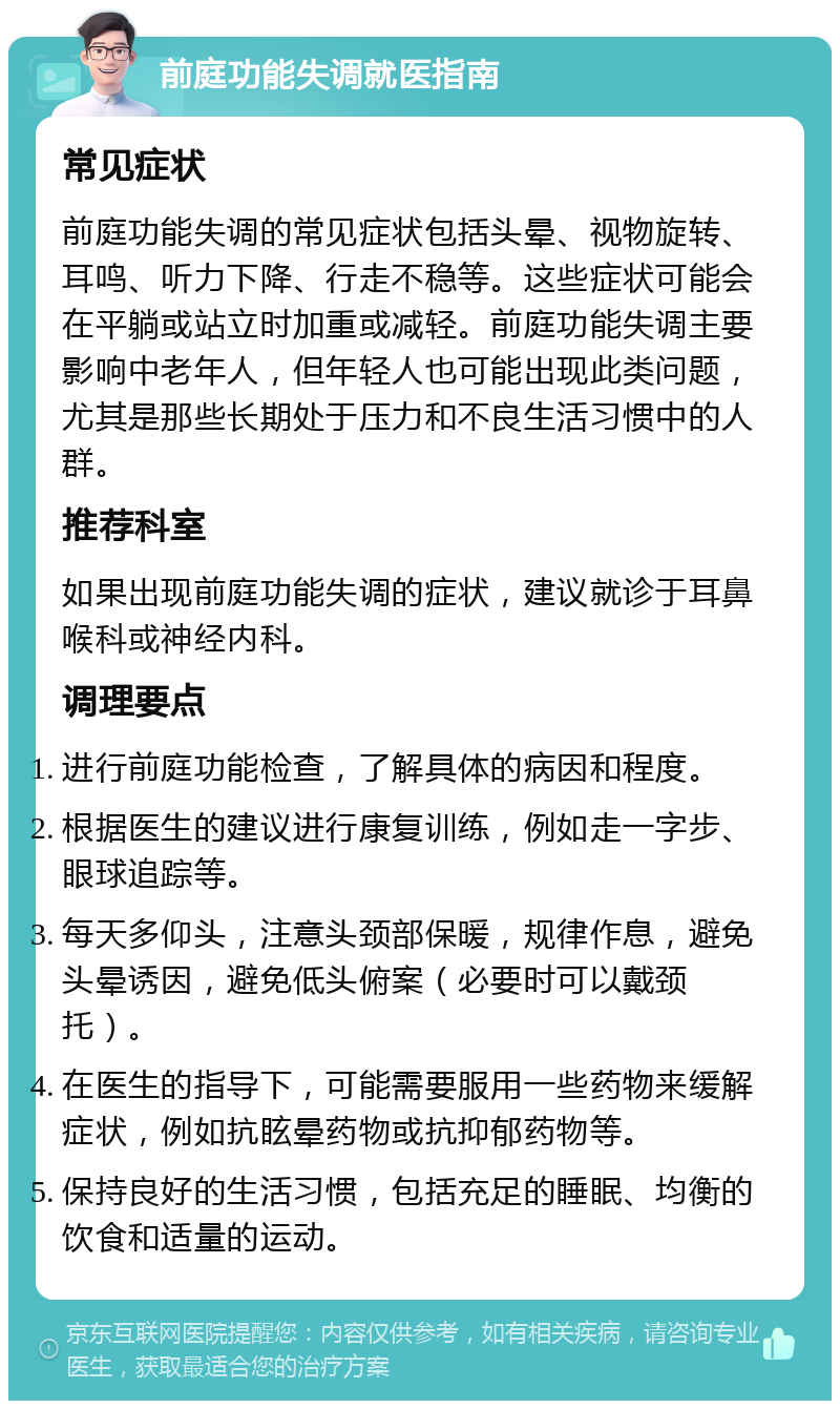 前庭功能失调就医指南 常见症状 前庭功能失调的常见症状包括头晕、视物旋转、耳鸣、听力下降、行走不稳等。这些症状可能会在平躺或站立时加重或减轻。前庭功能失调主要影响中老年人，但年轻人也可能出现此类问题，尤其是那些长期处于压力和不良生活习惯中的人群。 推荐科室 如果出现前庭功能失调的症状，建议就诊于耳鼻喉科或神经内科。 调理要点 进行前庭功能检查，了解具体的病因和程度。 根据医生的建议进行康复训练，例如走一字步、眼球追踪等。 每天多仰头，注意头颈部保暖，规律作息，避免头晕诱因，避免低头俯案（必要时可以戴颈托）。 在医生的指导下，可能需要服用一些药物来缓解症状，例如抗眩晕药物或抗抑郁药物等。 保持良好的生活习惯，包括充足的睡眠、均衡的饮食和适量的运动。