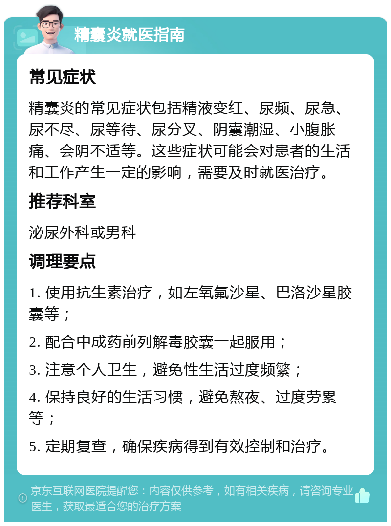 精囊炎就医指南 常见症状 精囊炎的常见症状包括精液变红、尿频、尿急、尿不尽、尿等待、尿分叉、阴囊潮湿、小腹胀痛、会阴不适等。这些症状可能会对患者的生活和工作产生一定的影响，需要及时就医治疗。 推荐科室 泌尿外科或男科 调理要点 1. 使用抗生素治疗，如左氧氟沙星、巴洛沙星胶囊等； 2. 配合中成药前列解毒胶囊一起服用； 3. 注意个人卫生，避免性生活过度频繁； 4. 保持良好的生活习惯，避免熬夜、过度劳累等； 5. 定期复查，确保疾病得到有效控制和治疗。