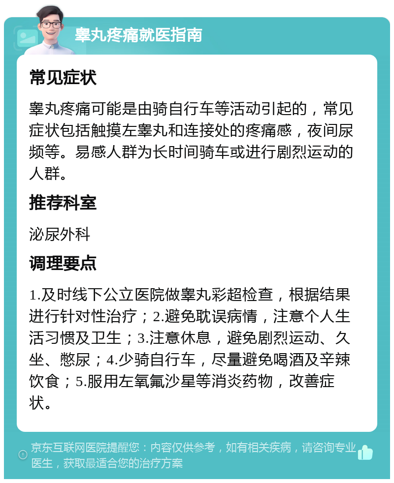 睾丸疼痛就医指南 常见症状 睾丸疼痛可能是由骑自行车等活动引起的，常见症状包括触摸左睾丸和连接处的疼痛感，夜间尿频等。易感人群为长时间骑车或进行剧烈运动的人群。 推荐科室 泌尿外科 调理要点 1.及时线下公立医院做睾丸彩超检查，根据结果进行针对性治疗；2.避免耽误病情，注意个人生活习惯及卫生；3.注意休息，避免剧烈运动、久坐、憋尿；4.少骑自行车，尽量避免喝酒及辛辣饮食；5.服用左氧氟沙星等消炎药物，改善症状。