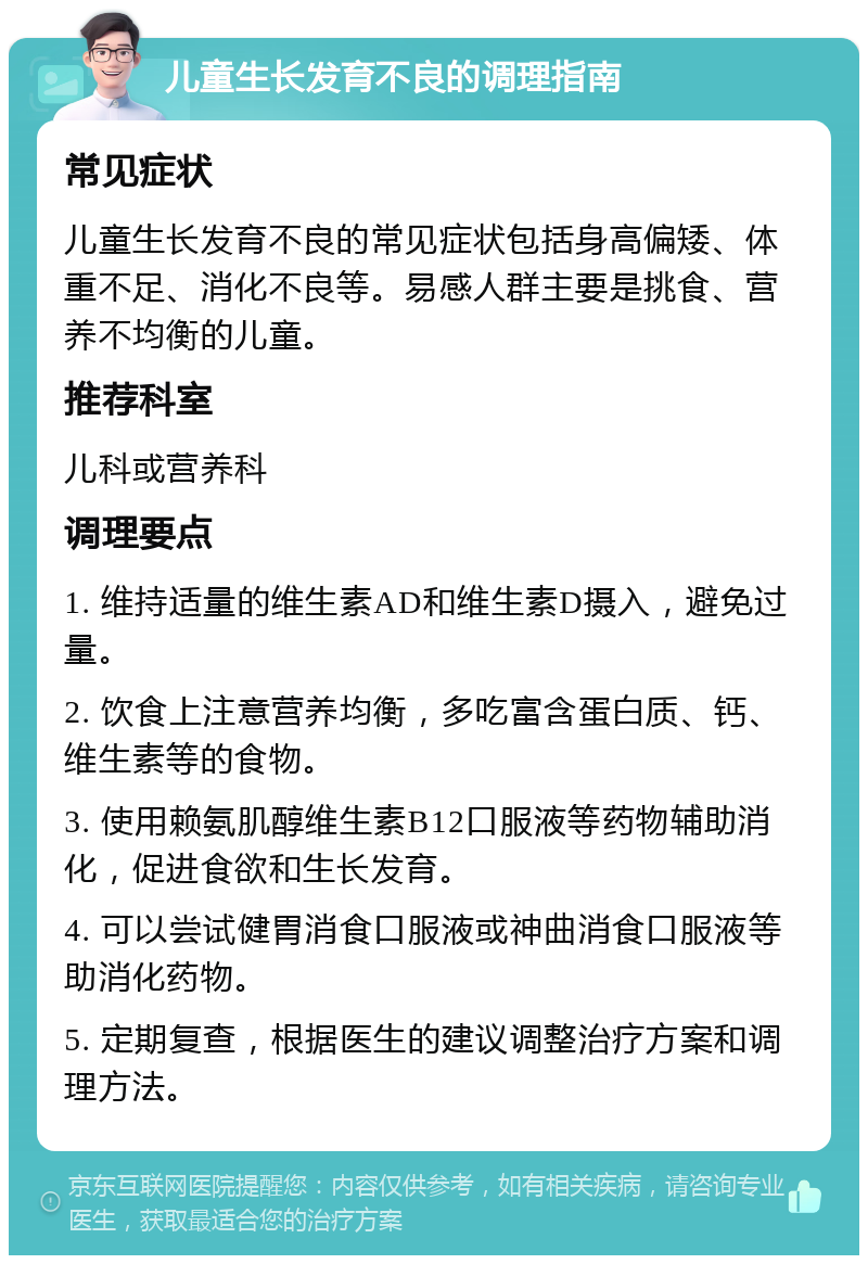 儿童生长发育不良的调理指南 常见症状 儿童生长发育不良的常见症状包括身高偏矮、体重不足、消化不良等。易感人群主要是挑食、营养不均衡的儿童。 推荐科室 儿科或营养科 调理要点 1. 维持适量的维生素AD和维生素D摄入，避免过量。 2. 饮食上注意营养均衡，多吃富含蛋白质、钙、维生素等的食物。 3. 使用赖氨肌醇维生素B12口服液等药物辅助消化，促进食欲和生长发育。 4. 可以尝试健胃消食口服液或神曲消食口服液等助消化药物。 5. 定期复查，根据医生的建议调整治疗方案和调理方法。