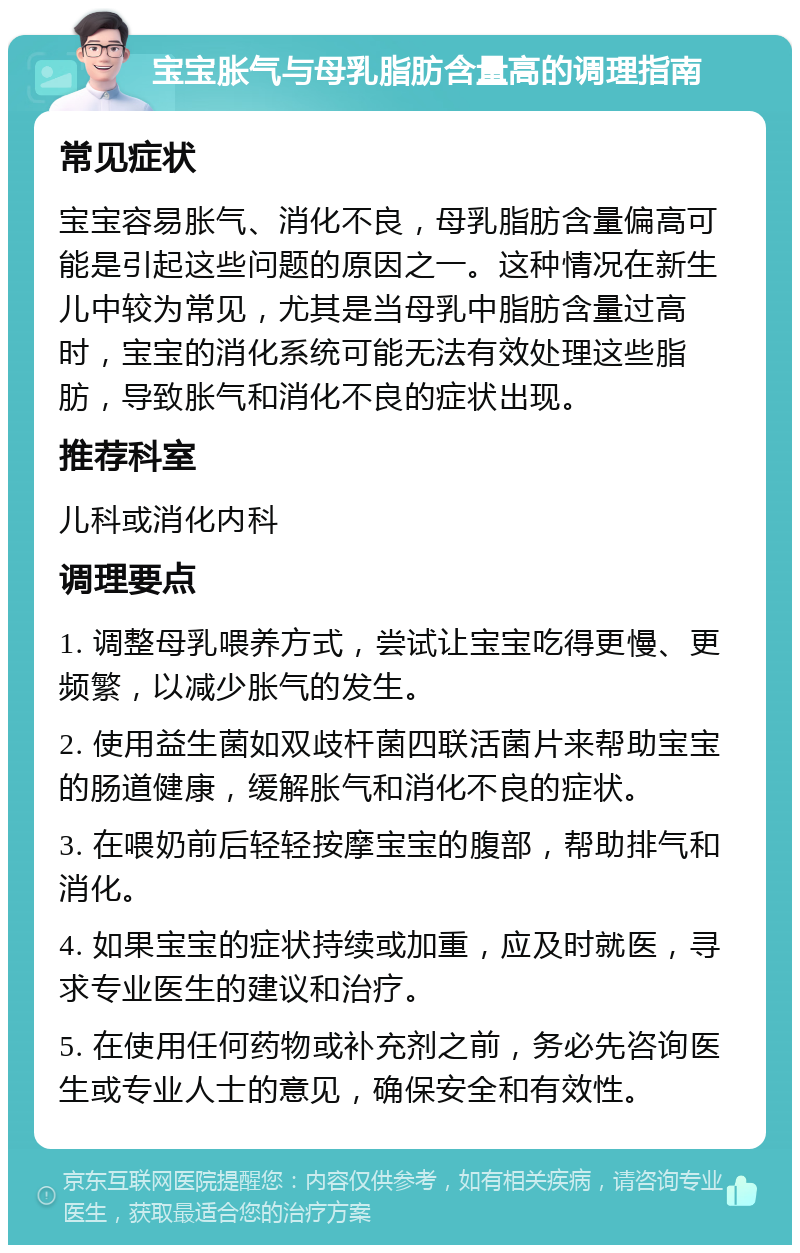 宝宝胀气与母乳脂肪含量高的调理指南 常见症状 宝宝容易胀气、消化不良，母乳脂肪含量偏高可能是引起这些问题的原因之一。这种情况在新生儿中较为常见，尤其是当母乳中脂肪含量过高时，宝宝的消化系统可能无法有效处理这些脂肪，导致胀气和消化不良的症状出现。 推荐科室 儿科或消化内科 调理要点 1. 调整母乳喂养方式，尝试让宝宝吃得更慢、更频繁，以减少胀气的发生。 2. 使用益生菌如双歧杆菌四联活菌片来帮助宝宝的肠道健康，缓解胀气和消化不良的症状。 3. 在喂奶前后轻轻按摩宝宝的腹部，帮助排气和消化。 4. 如果宝宝的症状持续或加重，应及时就医，寻求专业医生的建议和治疗。 5. 在使用任何药物或补充剂之前，务必先咨询医生或专业人士的意见，确保安全和有效性。