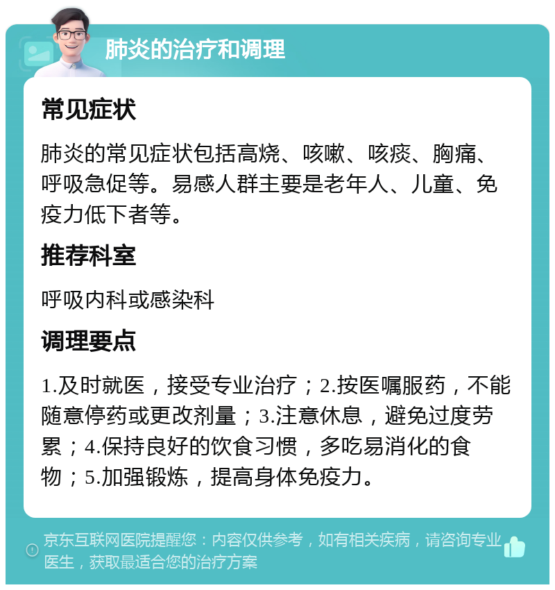 肺炎的治疗和调理 常见症状 肺炎的常见症状包括高烧、咳嗽、咳痰、胸痛、呼吸急促等。易感人群主要是老年人、儿童、免疫力低下者等。 推荐科室 呼吸内科或感染科 调理要点 1.及时就医，接受专业治疗；2.按医嘱服药，不能随意停药或更改剂量；3.注意休息，避免过度劳累；4.保持良好的饮食习惯，多吃易消化的食物；5.加强锻炼，提高身体免疫力。