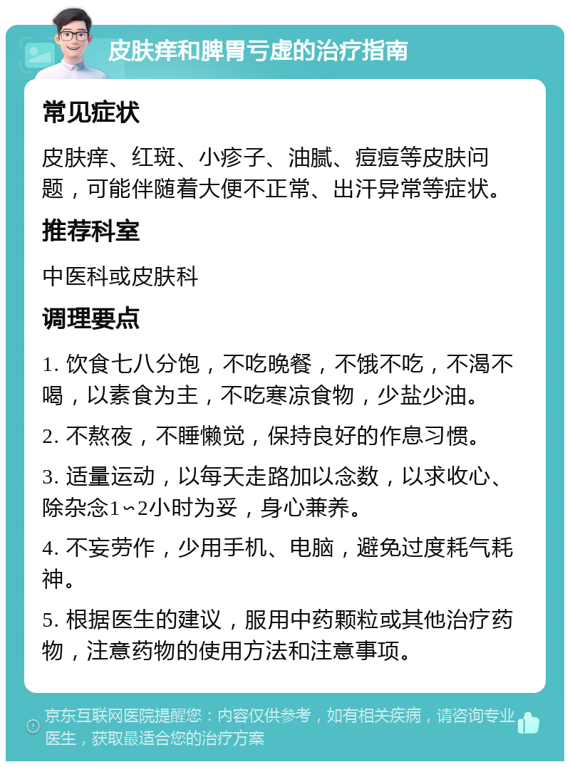 皮肤痒和脾胃亏虚的治疗指南 常见症状 皮肤痒、红斑、小疹子、油腻、痘痘等皮肤问题，可能伴随着大便不正常、出汗异常等症状。 推荐科室 中医科或皮肤科 调理要点 1. 饮食七八分饱，不吃晚餐，不饿不吃，不渴不喝，以素食为主，不吃寒凉食物，少盐少油。 2. 不熬夜，不睡懒觉，保持良好的作息习惯。 3. 适量运动，以每天走路加以念数，以求收心、除杂念1∽2小时为妥，身心兼养。 4. 不妄劳作，少用手机、电脑，避免过度耗气耗神。 5. 根据医生的建议，服用中药颗粒或其他治疗药物，注意药物的使用方法和注意事项。