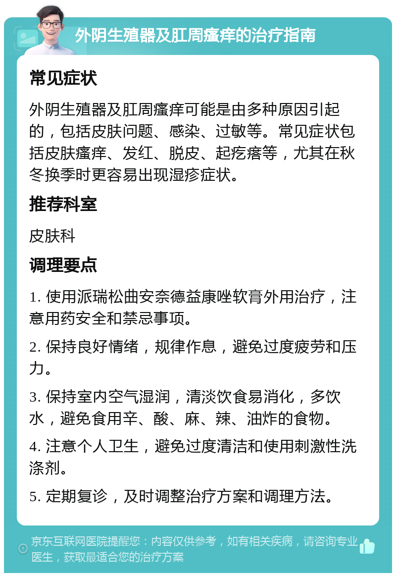 外阴生殖器及肛周瘙痒的治疗指南 常见症状 外阴生殖器及肛周瘙痒可能是由多种原因引起的，包括皮肤问题、感染、过敏等。常见症状包括皮肤瘙痒、发红、脱皮、起疙瘩等，尤其在秋冬换季时更容易出现湿疹症状。 推荐科室 皮肤科 调理要点 1. 使用派瑞松曲安奈德益康唑软膏外用治疗，注意用药安全和禁忌事项。 2. 保持良好情绪，规律作息，避免过度疲劳和压力。 3. 保持室内空气湿润，清淡饮食易消化，多饮水，避免食用辛、酸、麻、辣、油炸的食物。 4. 注意个人卫生，避免过度清洁和使用刺激性洗涤剂。 5. 定期复诊，及时调整治疗方案和调理方法。