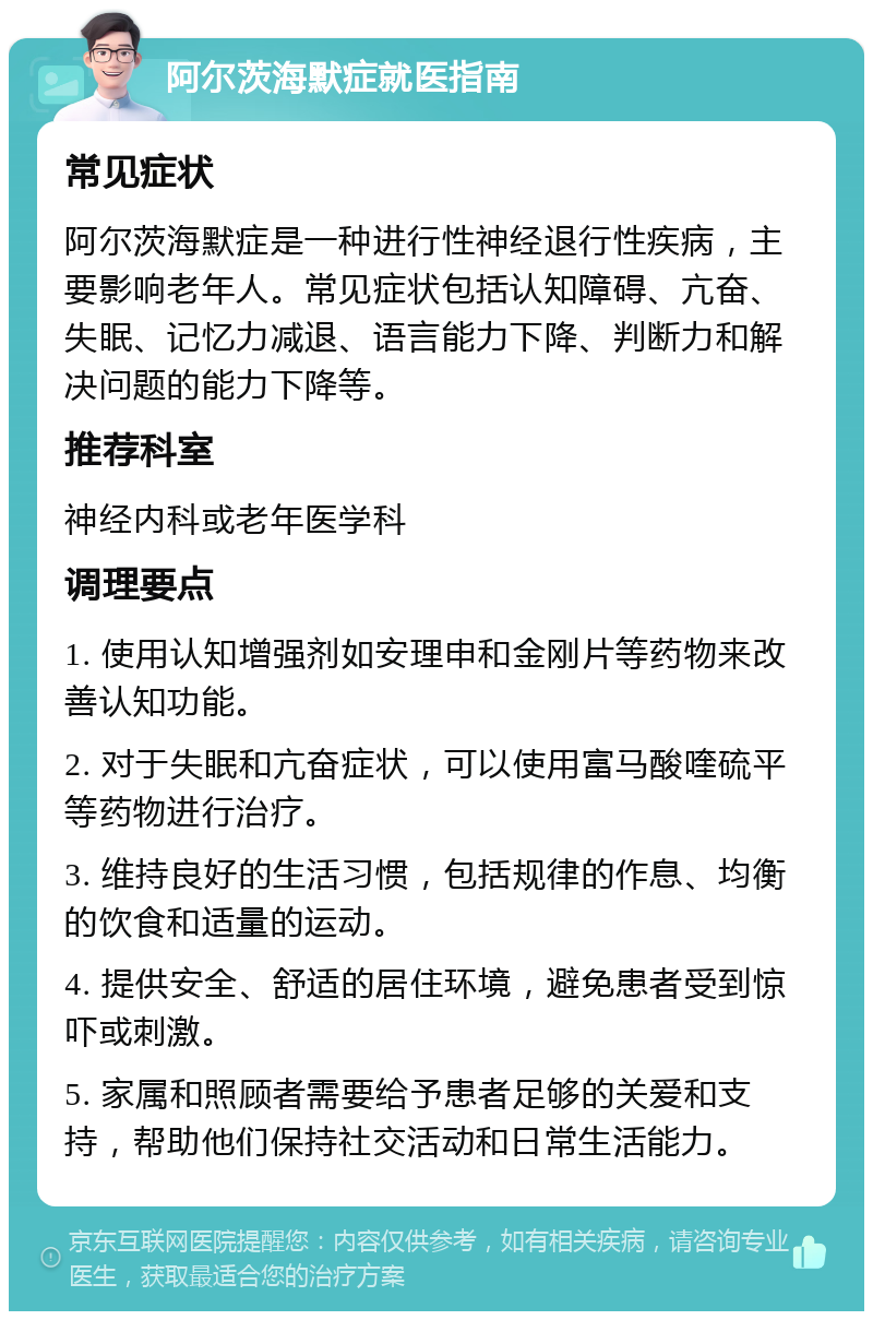 阿尔茨海默症就医指南 常见症状 阿尔茨海默症是一种进行性神经退行性疾病，主要影响老年人。常见症状包括认知障碍、亢奋、失眠、记忆力减退、语言能力下降、判断力和解决问题的能力下降等。 推荐科室 神经内科或老年医学科 调理要点 1. 使用认知增强剂如安理申和金刚片等药物来改善认知功能。 2. 对于失眠和亢奋症状，可以使用富马酸喹硫平等药物进行治疗。 3. 维持良好的生活习惯，包括规律的作息、均衡的饮食和适量的运动。 4. 提供安全、舒适的居住环境，避免患者受到惊吓或刺激。 5. 家属和照顾者需要给予患者足够的关爱和支持，帮助他们保持社交活动和日常生活能力。