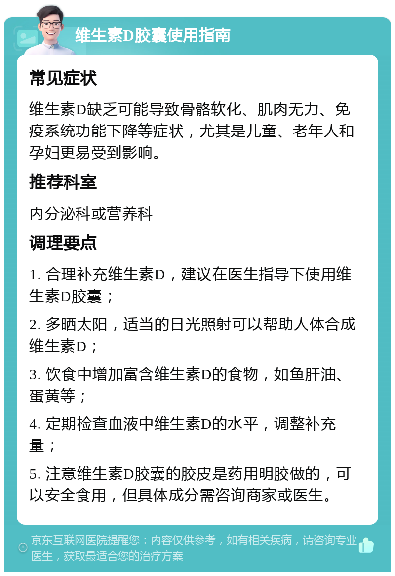 维生素D胶囊使用指南 常见症状 维生素D缺乏可能导致骨骼软化、肌肉无力、免疫系统功能下降等症状，尤其是儿童、老年人和孕妇更易受到影响。 推荐科室 内分泌科或营养科 调理要点 1. 合理补充维生素D，建议在医生指导下使用维生素D胶囊； 2. 多晒太阳，适当的日光照射可以帮助人体合成维生素D； 3. 饮食中增加富含维生素D的食物，如鱼肝油、蛋黄等； 4. 定期检查血液中维生素D的水平，调整补充量； 5. 注意维生素D胶囊的胶皮是药用明胶做的，可以安全食用，但具体成分需咨询商家或医生。