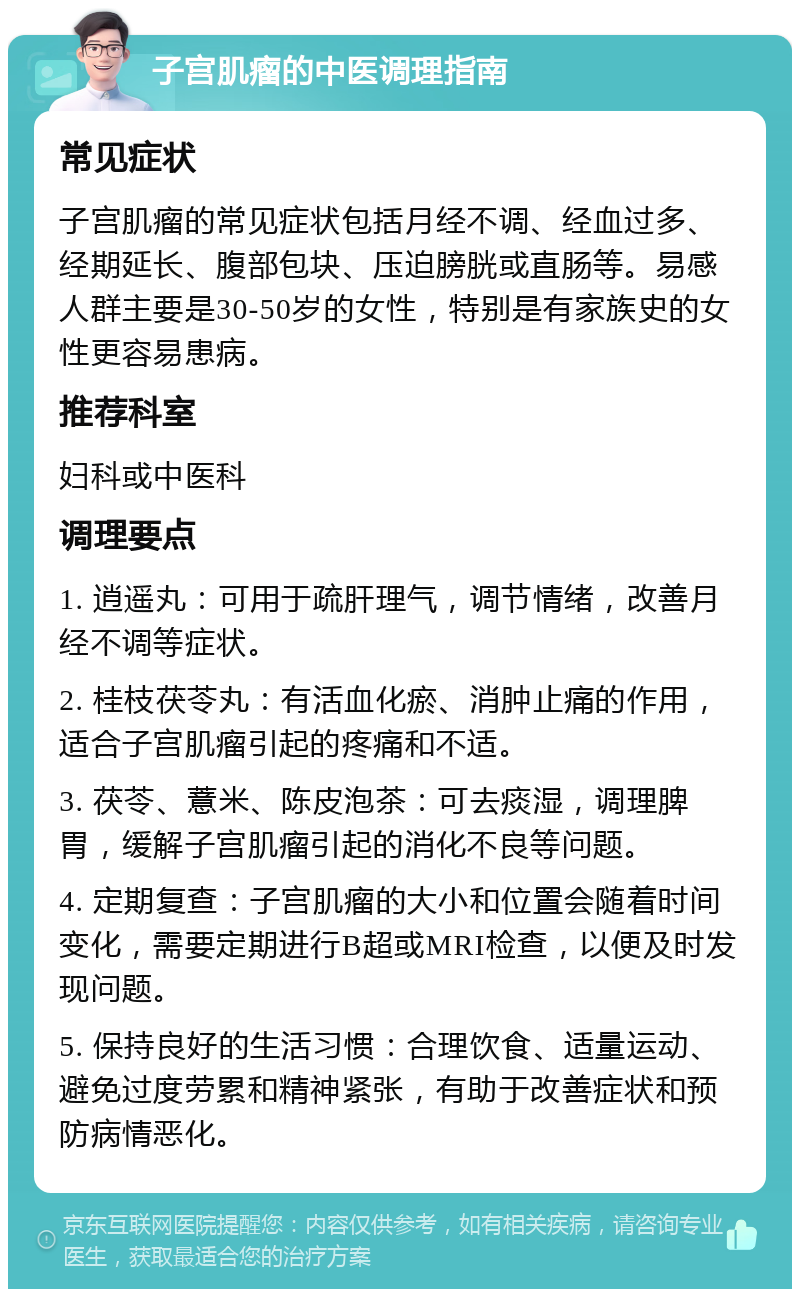 子宫肌瘤的中医调理指南 常见症状 子宫肌瘤的常见症状包括月经不调、经血过多、经期延长、腹部包块、压迫膀胱或直肠等。易感人群主要是30-50岁的女性，特别是有家族史的女性更容易患病。 推荐科室 妇科或中医科 调理要点 1. 逍遥丸：可用于疏肝理气，调节情绪，改善月经不调等症状。 2. 桂枝茯苓丸：有活血化瘀、消肿止痛的作用，适合子宫肌瘤引起的疼痛和不适。 3. 茯苓、薏米、陈皮泡茶：可去痰湿，调理脾胃，缓解子宫肌瘤引起的消化不良等问题。 4. 定期复查：子宫肌瘤的大小和位置会随着时间变化，需要定期进行B超或MRI检查，以便及时发现问题。 5. 保持良好的生活习惯：合理饮食、适量运动、避免过度劳累和精神紧张，有助于改善症状和预防病情恶化。