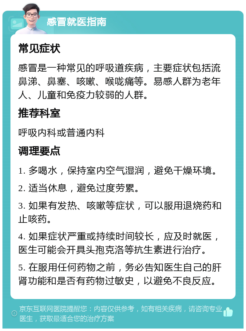 感冒就医指南 常见症状 感冒是一种常见的呼吸道疾病，主要症状包括流鼻涕、鼻塞、咳嗽、喉咙痛等。易感人群为老年人、儿童和免疫力较弱的人群。 推荐科室 呼吸内科或普通内科 调理要点 1. 多喝水，保持室内空气湿润，避免干燥环境。 2. 适当休息，避免过度劳累。 3. 如果有发热、咳嗽等症状，可以服用退烧药和止咳药。 4. 如果症状严重或持续时间较长，应及时就医，医生可能会开具头孢克洛等抗生素进行治疗。 5. 在服用任何药物之前，务必告知医生自己的肝肾功能和是否有药物过敏史，以避免不良反应。