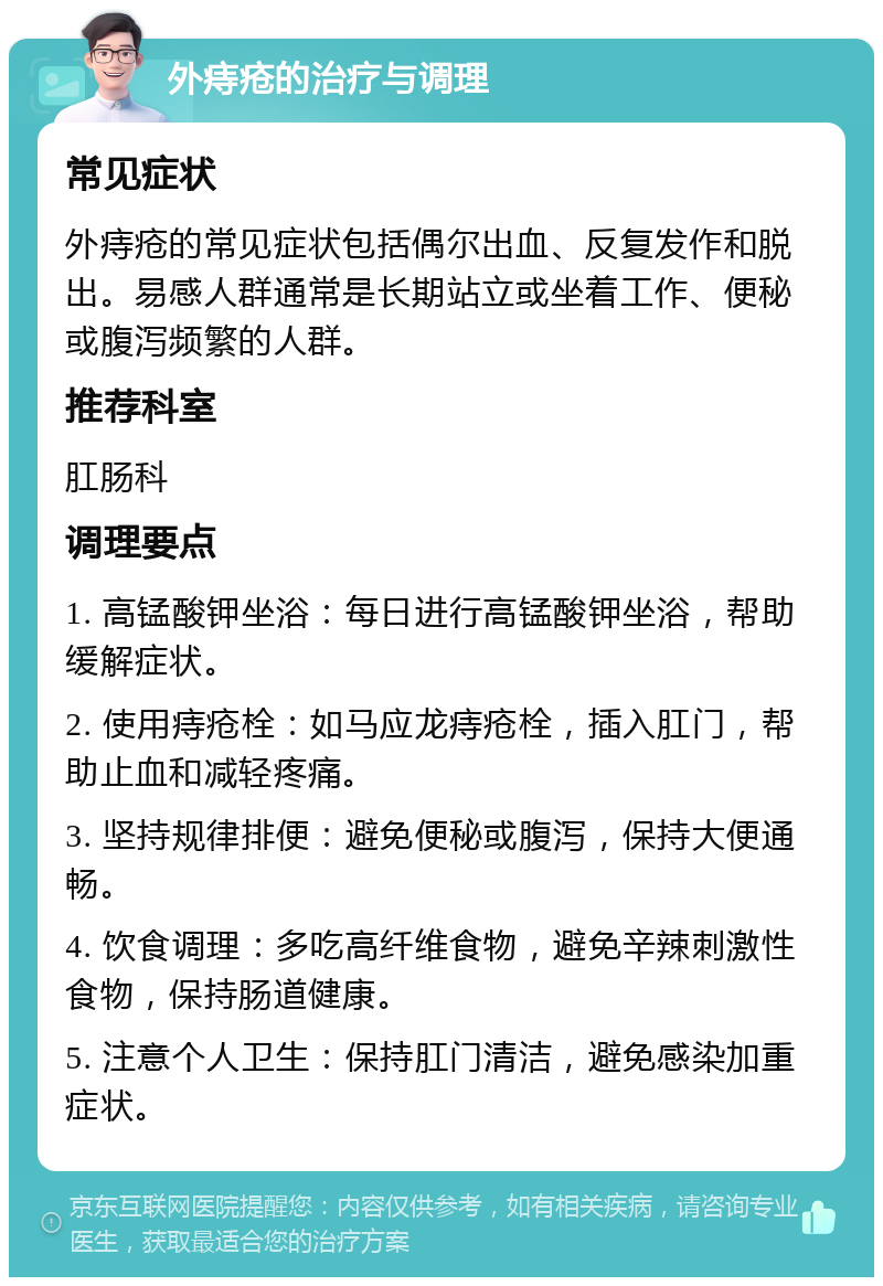 外痔疮的治疗与调理 常见症状 外痔疮的常见症状包括偶尔出血、反复发作和脱出。易感人群通常是长期站立或坐着工作、便秘或腹泻频繁的人群。 推荐科室 肛肠科 调理要点 1. 高锰酸钾坐浴：每日进行高锰酸钾坐浴，帮助缓解症状。 2. 使用痔疮栓：如马应龙痔疮栓，插入肛门，帮助止血和减轻疼痛。 3. 坚持规律排便：避免便秘或腹泻，保持大便通畅。 4. 饮食调理：多吃高纤维食物，避免辛辣刺激性食物，保持肠道健康。 5. 注意个人卫生：保持肛门清洁，避免感染加重症状。