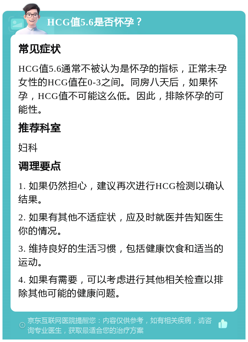 HCG值5.6是否怀孕？ 常见症状 HCG值5.6通常不被认为是怀孕的指标，正常未孕女性的HCG值在0-3之间。同房八天后，如果怀孕，HCG值不可能这么低。因此，排除怀孕的可能性。 推荐科室 妇科 调理要点 1. 如果仍然担心，建议再次进行HCG检测以确认结果。 2. 如果有其他不适症状，应及时就医并告知医生你的情况。 3. 维持良好的生活习惯，包括健康饮食和适当的运动。 4. 如果有需要，可以考虑进行其他相关检查以排除其他可能的健康问题。