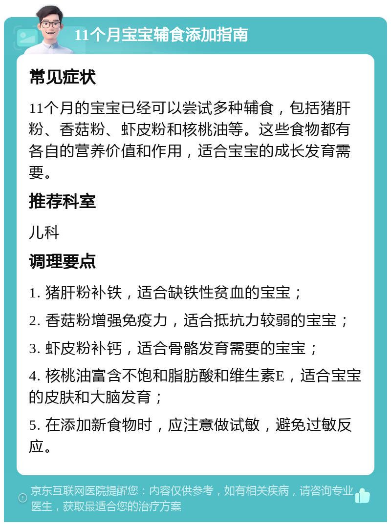 11个月宝宝辅食添加指南 常见症状 11个月的宝宝已经可以尝试多种辅食，包括猪肝粉、香菇粉、虾皮粉和核桃油等。这些食物都有各自的营养价值和作用，适合宝宝的成长发育需要。 推荐科室 儿科 调理要点 1. 猪肝粉补铁，适合缺铁性贫血的宝宝； 2. 香菇粉增强免疫力，适合抵抗力较弱的宝宝； 3. 虾皮粉补钙，适合骨骼发育需要的宝宝； 4. 核桃油富含不饱和脂肪酸和维生素E，适合宝宝的皮肤和大脑发育； 5. 在添加新食物时，应注意做试敏，避免过敏反应。