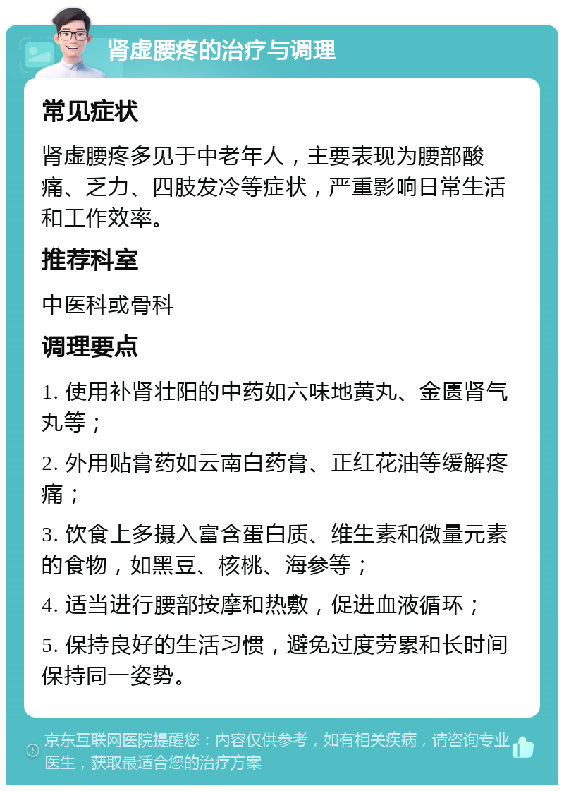 肾虚腰疼的治疗与调理 常见症状 肾虚腰疼多见于中老年人，主要表现为腰部酸痛、乏力、四肢发冷等症状，严重影响日常生活和工作效率。 推荐科室 中医科或骨科 调理要点 1. 使用补肾壮阳的中药如六味地黄丸、金匮肾气丸等； 2. 外用贴膏药如云南白药膏、正红花油等缓解疼痛； 3. 饮食上多摄入富含蛋白质、维生素和微量元素的食物，如黑豆、核桃、海参等； 4. 适当进行腰部按摩和热敷，促进血液循环； 5. 保持良好的生活习惯，避免过度劳累和长时间保持同一姿势。