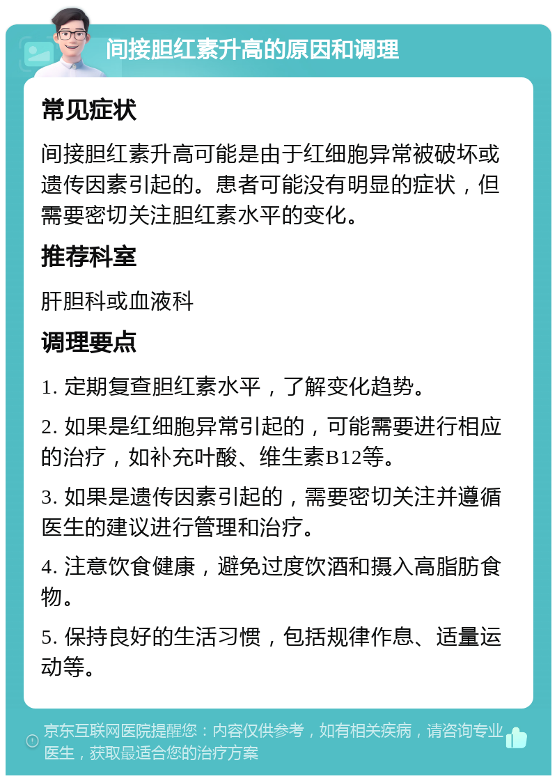 间接胆红素升高的原因和调理 常见症状 间接胆红素升高可能是由于红细胞异常被破坏或遗传因素引起的。患者可能没有明显的症状，但需要密切关注胆红素水平的变化。 推荐科室 肝胆科或血液科 调理要点 1. 定期复查胆红素水平，了解变化趋势。 2. 如果是红细胞异常引起的，可能需要进行相应的治疗，如补充叶酸、维生素B12等。 3. 如果是遗传因素引起的，需要密切关注并遵循医生的建议进行管理和治疗。 4. 注意饮食健康，避免过度饮酒和摄入高脂肪食物。 5. 保持良好的生活习惯，包括规律作息、适量运动等。