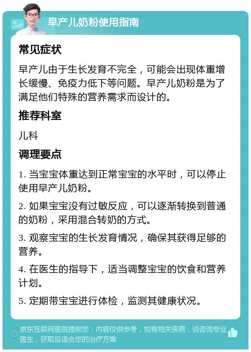 早产儿奶粉使用指南 常见症状 早产儿由于生长发育不完全，可能会出现体重增长缓慢、免疫力低下等问题。早产儿奶粉是为了满足他们特殊的营养需求而设计的。 推荐科室 儿科 调理要点 1. 当宝宝体重达到正常宝宝的水平时，可以停止使用早产儿奶粉。 2. 如果宝宝没有过敏反应，可以逐渐转换到普通的奶粉，采用混合转奶的方式。 3. 观察宝宝的生长发育情况，确保其获得足够的营养。 4. 在医生的指导下，适当调整宝宝的饮食和营养计划。 5. 定期带宝宝进行体检，监测其健康状况。