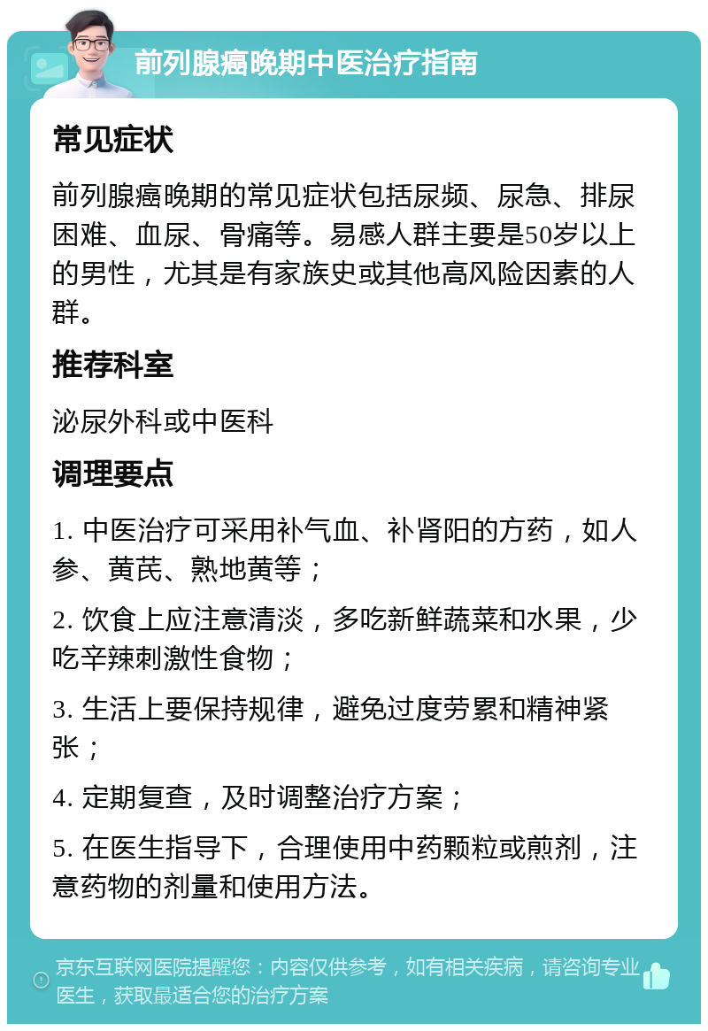 前列腺癌晚期中医治疗指南 常见症状 前列腺癌晚期的常见症状包括尿频、尿急、排尿困难、血尿、骨痛等。易感人群主要是50岁以上的男性，尤其是有家族史或其他高风险因素的人群。 推荐科室 泌尿外科或中医科 调理要点 1. 中医治疗可采用补气血、补肾阳的方药，如人参、黄芪、熟地黄等； 2. 饮食上应注意清淡，多吃新鲜蔬菜和水果，少吃辛辣刺激性食物； 3. 生活上要保持规律，避免过度劳累和精神紧张； 4. 定期复查，及时调整治疗方案； 5. 在医生指导下，合理使用中药颗粒或煎剂，注意药物的剂量和使用方法。