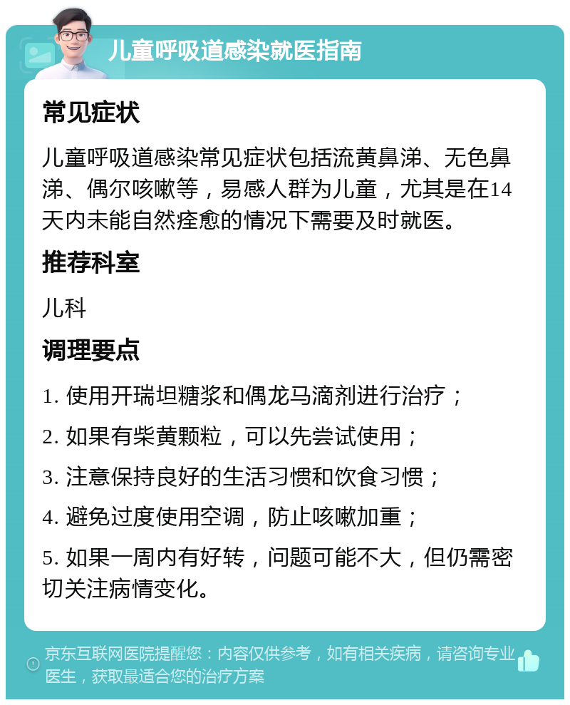 儿童呼吸道感染就医指南 常见症状 儿童呼吸道感染常见症状包括流黄鼻涕、无色鼻涕、偶尔咳嗽等，易感人群为儿童，尤其是在14天内未能自然痊愈的情况下需要及时就医。 推荐科室 儿科 调理要点 1. 使用开瑞坦糖浆和偶龙马滴剂进行治疗； 2. 如果有柴黄颗粒，可以先尝试使用； 3. 注意保持良好的生活习惯和饮食习惯； 4. 避免过度使用空调，防止咳嗽加重； 5. 如果一周内有好转，问题可能不大，但仍需密切关注病情变化。