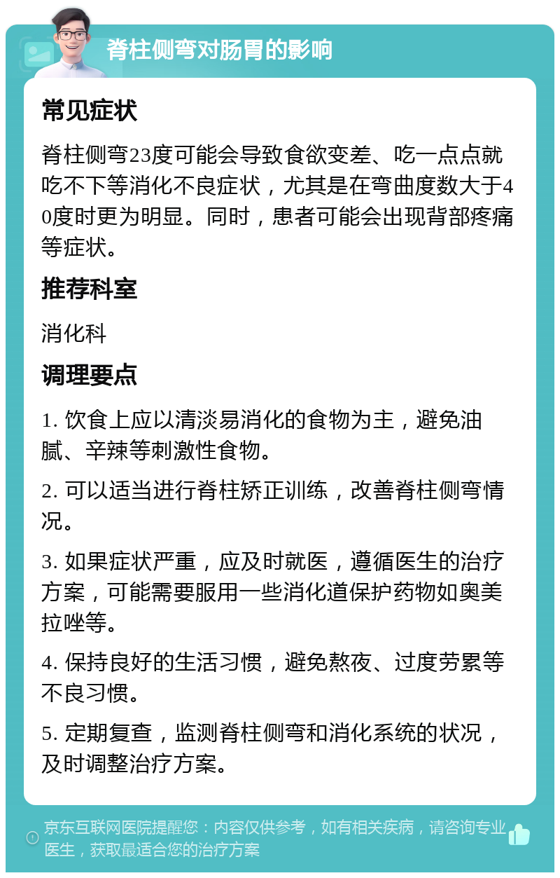 脊柱侧弯对肠胃的影响 常见症状 脊柱侧弯23度可能会导致食欲变差、吃一点点就吃不下等消化不良症状，尤其是在弯曲度数大于40度时更为明显。同时，患者可能会出现背部疼痛等症状。 推荐科室 消化科 调理要点 1. 饮食上应以清淡易消化的食物为主，避免油腻、辛辣等刺激性食物。 2. 可以适当进行脊柱矫正训练，改善脊柱侧弯情况。 3. 如果症状严重，应及时就医，遵循医生的治疗方案，可能需要服用一些消化道保护药物如奥美拉唑等。 4. 保持良好的生活习惯，避免熬夜、过度劳累等不良习惯。 5. 定期复查，监测脊柱侧弯和消化系统的状况，及时调整治疗方案。